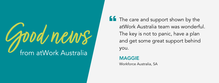 atWork Australia client, Maggie, said, "The care and support shown by the atWork Australia team was wonderful. The key is not to panic, have a plan and get some great support behind you.” 