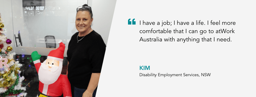 "I have a job; I have a life. I feel more comfortable that I can go to atWork Australia with anything that I need." - Kim, Disability Employment Services, NSW. 