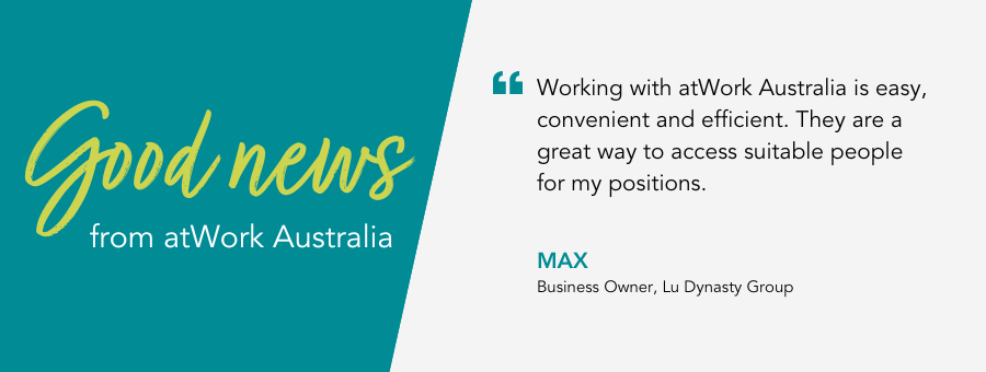 "Working with atWork Australia is easy, convenient and efficient. They are a great way to access suitable people for my positions." - Business Owner, Lu Dynasty Group