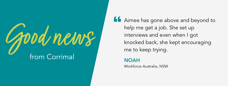 atWork Australia client, Noah, said, “Aimee has gone above and beyond to help me get a job. She set up interviews and even when I got knocked back, she kept encouraging me to keep trying."