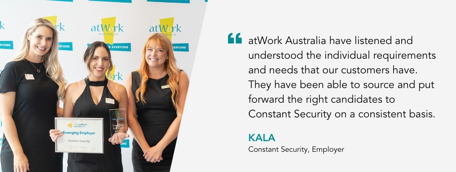 “atWork Australia have listened and understood the individual requirements and needs that our customers have. They have been able to source and put forward the right candidates to Constant Security on a consistent basis.” said Kala from Constant Security