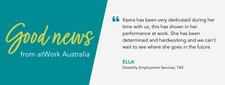 "Keera has been very dedicated during her time with us, this has shown in her performance at work. She has been determined and hardworking and we can’t wait to see where she goes in the future." - Ella, Disability Employment Services, TAS