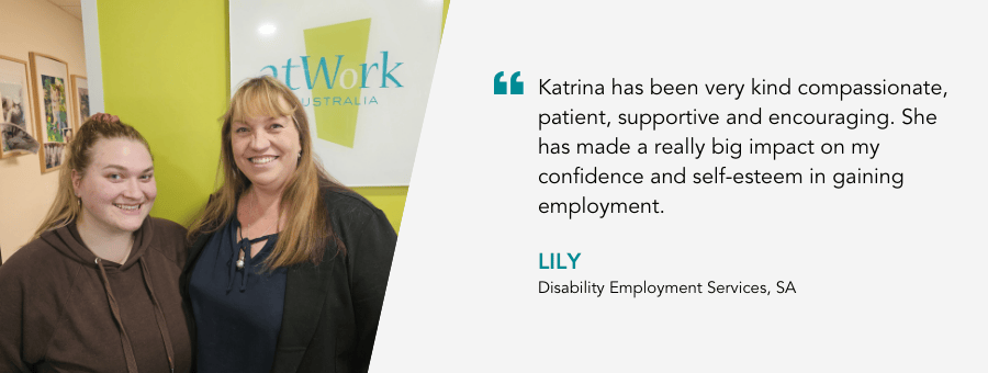 "Katrina has been very kind compassionate, patient, supportive and encouraging. She has made a really big impact on my confidence and self-esteem in gaining employment." - Lily, Disability Employment Services, SA