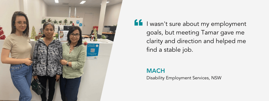 "I wasn't sure about my employment goals, but meeting Tamar gave me clarity and direction and helped me find a stable job." - Mach, Disability Employment Services, NSW