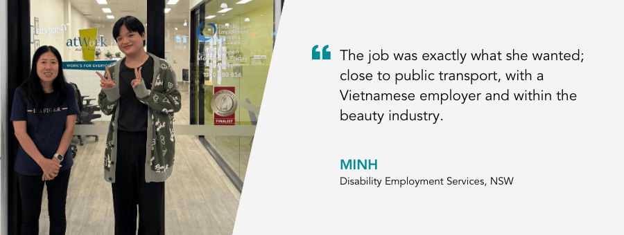 "The job was exactly what she wanted; close to public transport, with a Vietnamese employer and within the beauty industry." - Minh, Disability Employment Services, NSW