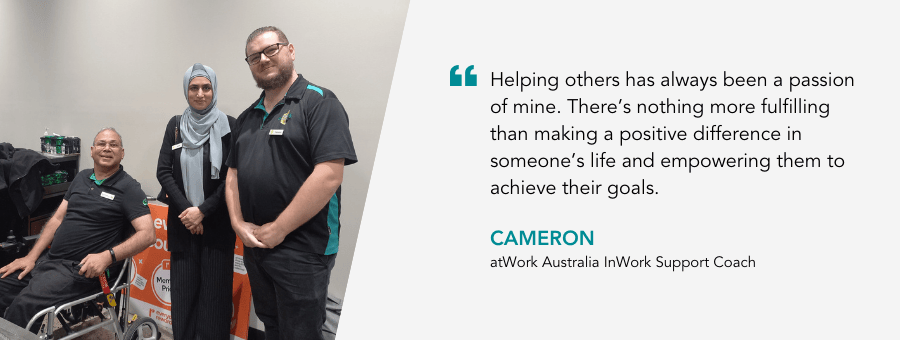 "Helping others has always been a passion of mine. There’s nothing more fulfilling than making a positive difference in someone’s life and empowering them to achieve their goals." - Cameron, atWork Australia InWork Support Coach