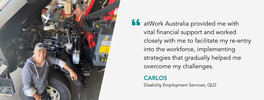 Client Carlos said “atWork Australia provided me with vital financial support and worked closely with me to facilitate my re-entry into the workforce, implementing strategies that gradually helped me overcome my challenges.”