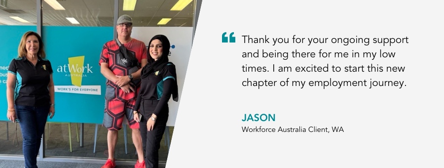 Jason stands in front of the atWork Australia office with two women in atWork Australia polo shirts. Quote reads “Thank you for your ongoing support and being there for me in my low times. I am excited to start this new chapter of my employment journey,”