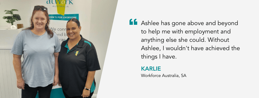 "Ashlee has gone above and beyond to help me with employment and anything else she could. Without Ashlee, I wouldn't have achieved the things I have." - Karlie, Workforce Australia, SA