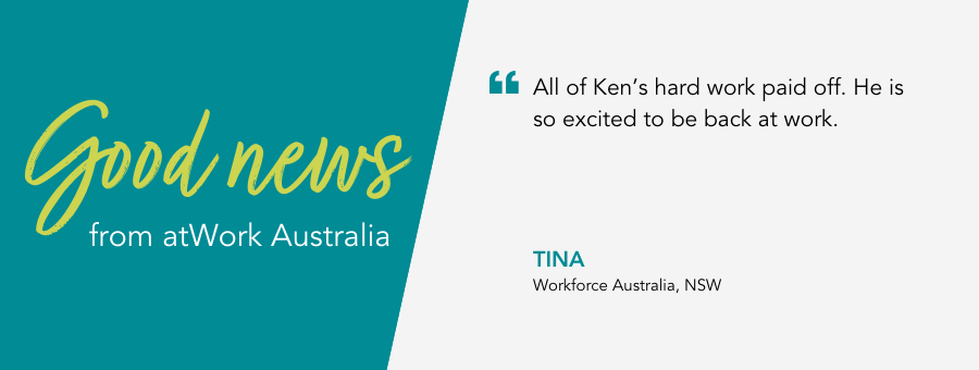 "All of Ken’s hard work paid off. He is so excited to be back at work." - Tina, Workforce Australia, NSW