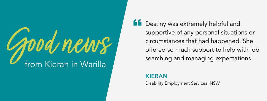 "Destiny was extremely helpful and supportive of any personal situations or circumstances that had happened. She offered so much support to help with job searching and managing expectations." - Kieran, Disability Employment Services, NSW