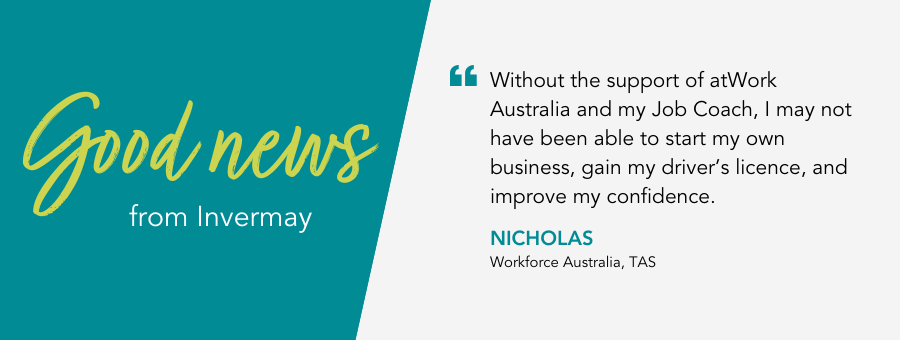 Good News from atWork Australia. Nicholas says “Without the support of atWork Australia and my Job Coach, I may not have been able to start my own business, gain my driver’s licence, and improve my confidence.”