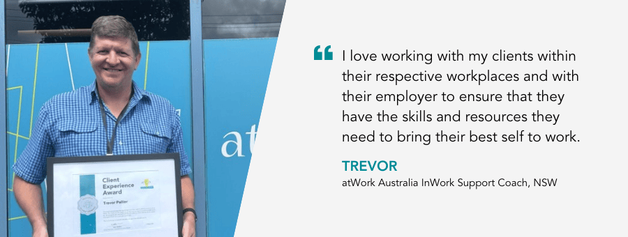 "I love working with my clients within their respective workplaces and with their employer to ensure that they have the skills and resources they need to bring their best self to work." - Trevor, atWork Australia InWork Support Coach, NSW